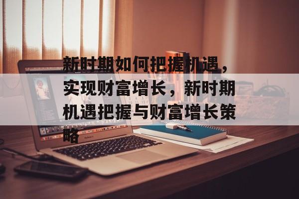 新时期如何把握机遇,实现财富增长,新时期机遇把握与财富增长策略 新时期如何把握机遇,实现财富增长,新时期机遇把握与财富增长策略
