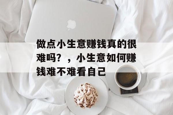 做点小生意赚钱真的很难吗?,小生意如何赚钱难不难看自己 做点小生意赚钱真的很难吗?,小生意如何赚钱难不难看自己