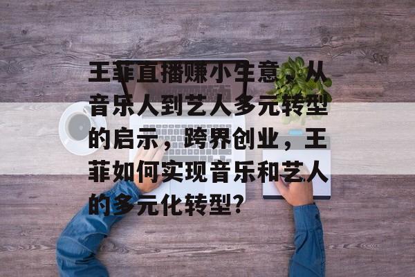 王菲直播赚小生意,从音乐人到艺人多元转型的启示,跨界创业,王菲如何实现音乐和艺人的多元化转型? 王菲直播赚小生意,从音乐人到艺人多元转型的启示,跨界创业,王菲如何实现音乐和艺人的多元化转型?