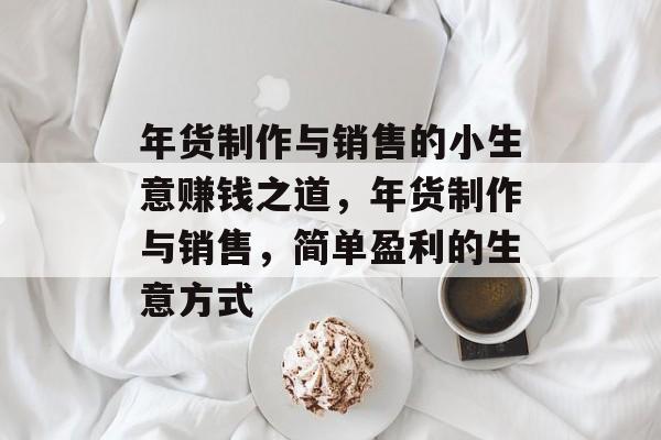 年货制作与销售的小生意赚钱之道,年货制作与销售,简单盈利的生意方式 年货制作与销售的小生意赚钱之道,年货制作与销售,简单盈利的生意方式