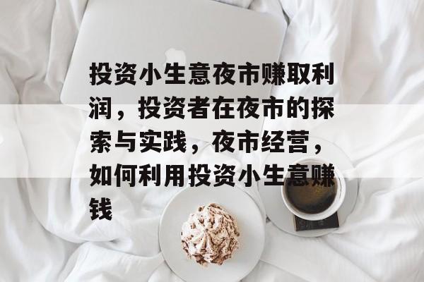 投资小生意夜市赚取利润,投资者在夜市的探索与实践,夜市经营,如何利用投资小生意赚钱 投资小生意夜市赚取利润,投资者在夜市的探索与实践,夜市经营,如何利用投资小生意赚钱