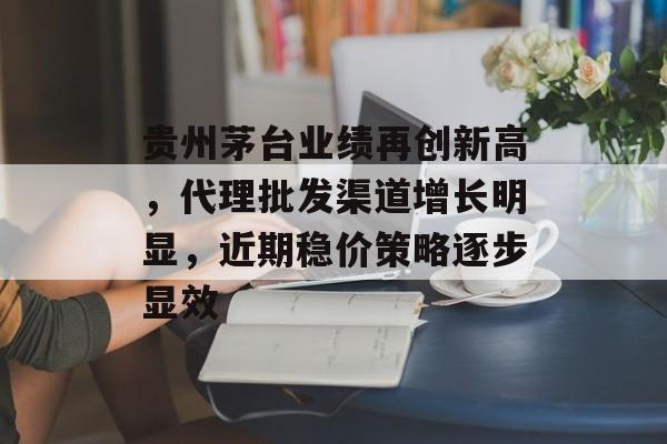 贵州茅台业绩再创新高,代理批发渠道增长明显,近期稳价策略逐步显效 贵州茅台业绩再创新高,代理批发渠道增长明显,近期稳价策略逐步显效