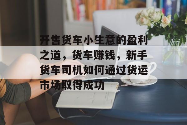 开售货车小生意的盈利之道,货车赚钱,新手货车司机如何通过货运市场取得成功 开售货车小生意的盈利之道,货车赚钱,新手货车司机如何通过货运市场取得成功
