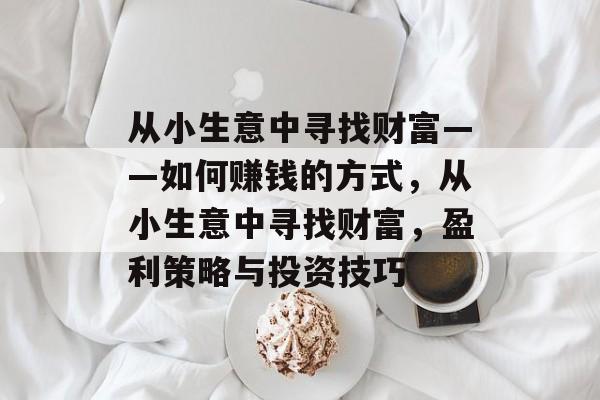 从小生意中寻找财富——如何赚钱的方式,从小生意中寻找财富,盈利策略与投资技巧 从小生意中寻找财富——如何赚钱的方式,从小生意中寻找财富,盈利策略与投资技巧
