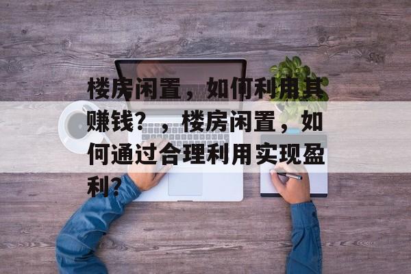 楼房闲置,如何利用其赚钱?,楼房闲置,如何通过合理利用实现盈利? 楼房闲置,如何利用其赚钱?,楼房闲置,如何通过合理利用实现盈利?