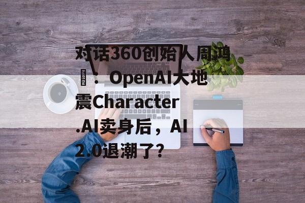 对话360创始人周鸿祎:OpenAI大地震Character.AI卖身后,AI 2.0退潮了? 对话360创始人周鸿祎:OpenAI大地震Character.AI卖身后,AI 2.0退潮了?