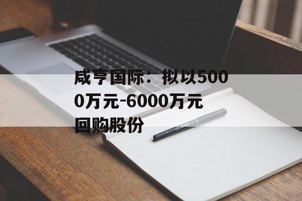 咸亨国际：拟以5000万元-6000万元回购股份