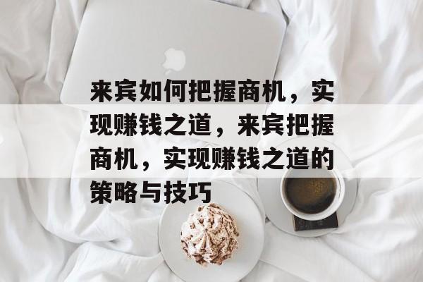 来宾如何把握商机,实现赚钱之道,来宾把握商机,实现赚钱之道的策略与技巧 来宾如何把握商机,实现赚钱之道,来宾把握商机,实现赚钱之道的策略与技巧