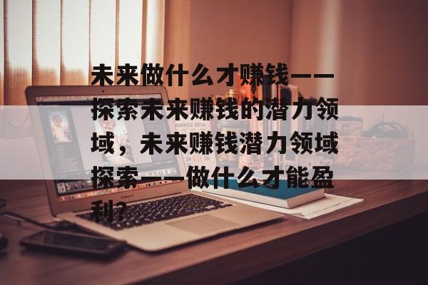 未来做什么才赚钱——探索未来赚钱的潜力领域,未来赚钱潜力领域探索——做什么才能盈利? 未来做什么才赚钱——探索未来赚钱的潜力领域,未来赚钱潜力领域探索——做什么才能盈利?
