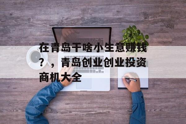 在青岛干啥小生意赚钱?,青岛创业创业投资商机大全 在青岛干啥小生意赚钱?,青岛创业创业投资商机大全