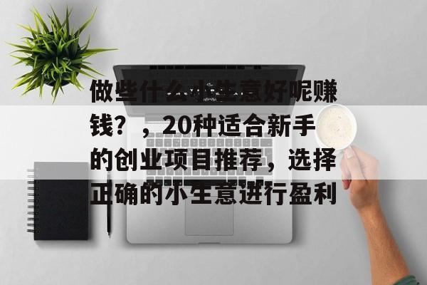 做些什么小生意好呢赚钱?,20种适合新手的创业项目推荐,选择正确的小生意进行盈利 做些什么小生意好呢赚钱?,20种适合新手的创业项目推荐,选择正确的小生意进行盈利