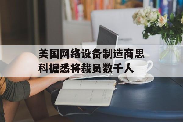 美国网络设备制造商思科据悉将裁员数千人 美国网络设备制造商思科据悉将裁员数千人
