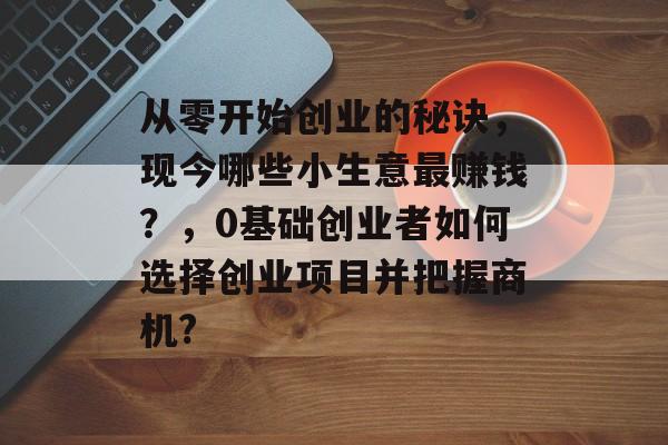 从零开始创业的秘诀,现今哪些小生意最赚钱?,0基础创业者如何选择创业项目并把握商机? 从零开始创业的秘诀,现今哪些小生意最赚钱?,0基础创业者如何选择创业项目并把握商机?