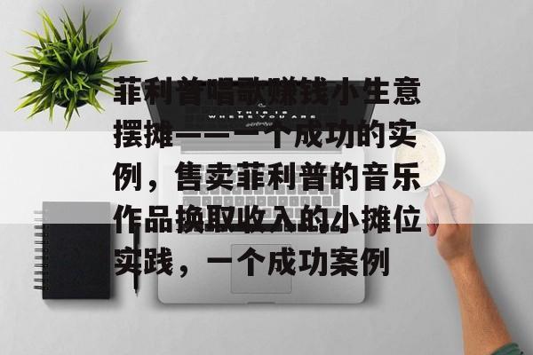 菲利普唱歌赚钱小生意摆摊——一个成功的实例,售卖菲利普的音乐作品换取收入的小摊位实践,一个成功案例 菲利普唱歌赚钱小生意摆摊——一个成功的实例,售卖菲利普的音乐作品换取收入的小摊位实践,一个成功案例