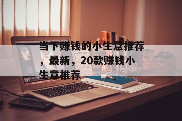 当下赚钱的小生意推荐,最新,20款赚钱小生意推荐 当下赚钱的小生意推荐,最新,20款赚钱小生意推荐