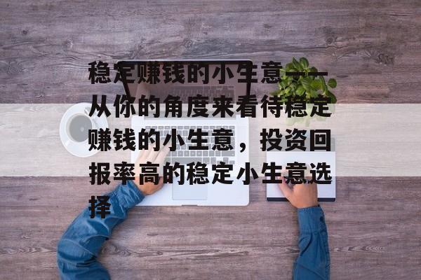 稳定赚钱的小生意——从你的角度来看待稳定赚钱的小生意,投资回报率高的稳定小生意选择 稳定赚钱的小生意——从你的角度来看待稳定赚钱的小生意,投资回报率高的稳定小生意选择