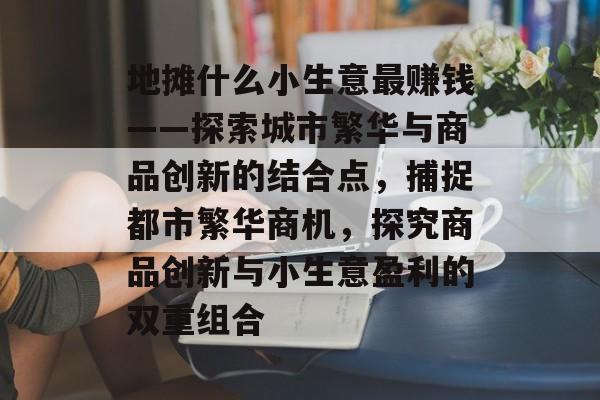 地摊什么小生意最赚钱——探索城市繁华与商品创新的结合点,捕捉都市繁华商机,探究商品创新与小生意盈利的双重组合 地摊什么小生意最赚钱——探索城市繁华与商品创新的结合点,捕捉都市繁华商机,探究商品创新与小生意盈利的双重组合