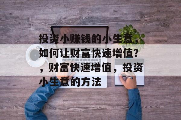 投资小赚钱的小生意,如何让财富快速增值?,财富快速增值,投资小生意的方法 投资小赚钱的小生意,如何让财富快速增值?,财富快速增值,投资小生意的方法