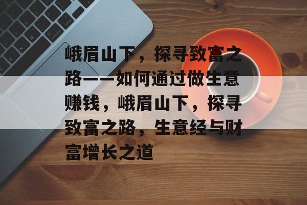 峨眉山下,探寻致富之路——如何通过做生意赚钱,峨眉山下,探寻致富之路,生意经与财富增长之道 峨眉山下,探寻致富之路——如何通过做生意赚钱,峨眉山下,探寻致富之路,生意经与财富增长之道