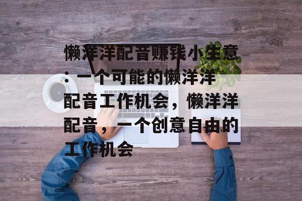 懒洋洋配音赚钱小生意: 一个可能的懒洋洋配音工作机会，懒洋洋配音，一个创意自由的工作机会