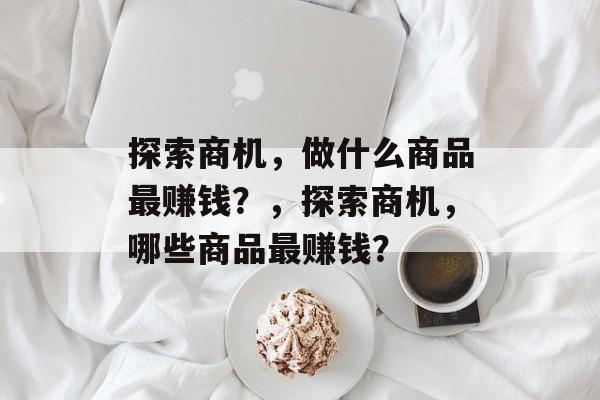 探索商机,做什么商品最赚钱?,探索商机,哪些商品最赚钱? 探索商机,做什么商品最赚钱?,探索商机,哪些商品最赚钱?