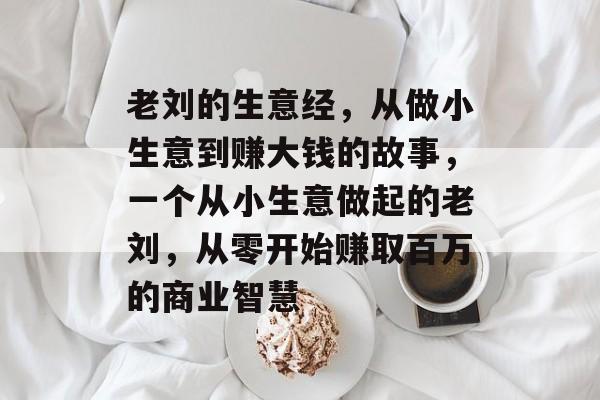 老刘的生意经,从做小生意到赚大钱的故事,一个从小生意做起的老刘,从零开始赚取百万的商业智慧 老刘的生意经,从做小生意到赚大钱的故事,一个从小生意做起的老刘,从零开始赚取百万的商业智慧