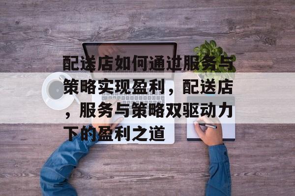 配送店如何通过服务与策略实现盈利,配送店,服务与策略双驱动力下的盈利之道 配送店如何通过服务与策略实现盈利,配送店,服务与策略双驱动力下的盈利之道