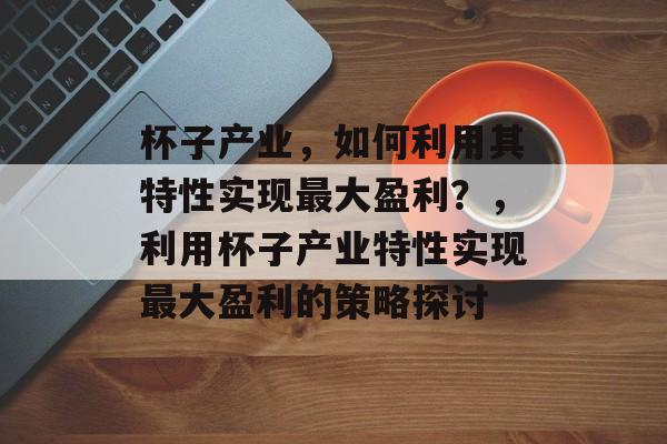 杯子产业,如何利用其特性实现最大盈利?,利用杯子产业特性实现最大盈利的策略探讨 杯子产业,如何利用其特性实现最大盈利?,利用杯子产业特性实现最大盈利的策略探讨