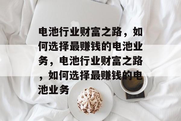 电池行业财富之路,如何选择最赚钱的电池业务,电池行业财富之路,如何选择最赚钱的电池业务 电池行业财富之路,如何选择最赚钱的电池业务,电池行业财富之路,如何选择最赚钱的电池业务
