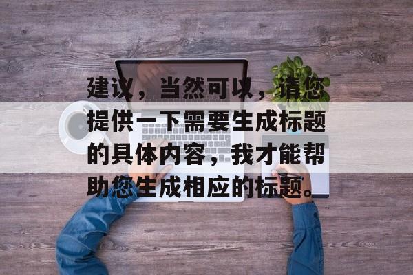 建议,当然可以,请您提供一下需要生成标题的具体内容,我才能帮助您生成相应的标题。 建议,当然可以,请您提供一下需要生成标题的具体内容,我才能帮助您生成相应的标题。