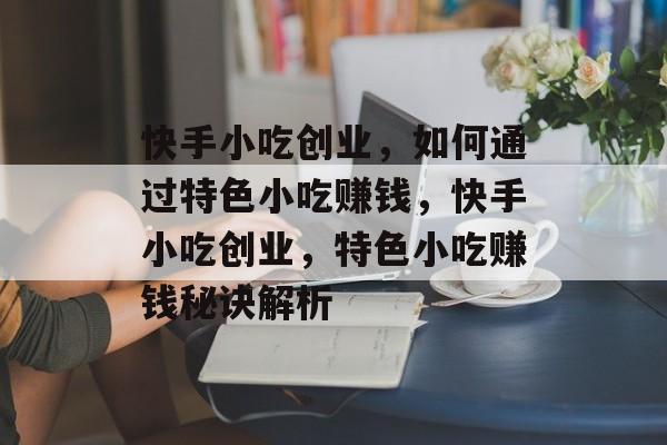 快手小吃创业，如何通过特色小吃赚钱，快手小吃创业，特色小吃赚钱秘诀解析