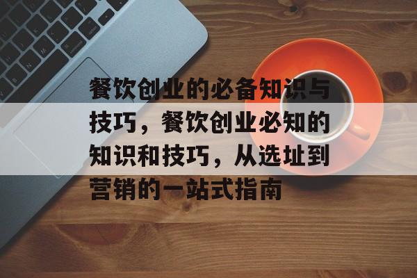 餐饮创业的必备知识与技巧,餐饮创业必知的知识和技巧,从选址到营销的一站式指南 餐饮创业的必备知识与技巧,餐饮创业必知的知识和技巧,从选址到营销的一站式指南