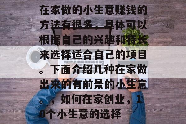 在家做的小生意赚钱的方法有很多,具体可以根据自己的兴趣和特长来选择适合自己的项目。下面介绍几种在家做出来的有前景的小生意。,如何在家创业,10个小生意的选择 在家做的小生意赚钱的方法有很多,具体可以根据自己的兴趣和特长来选择适合自己的项目。下面介绍几种在家做出来的有前景的小生意。,如何在家创业,10个小生意的选择