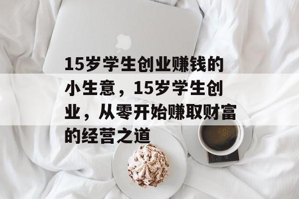 15岁学生创业赚钱的小生意,15岁学生创业,从零开始赚取财富的经营之道 15岁学生创业赚钱的小生意,15岁学生创业,从零开始赚取财富的经营之道