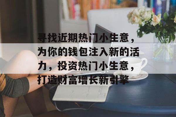 寻找近期热门小生意,为你的钱包注入新的活力,投资热门小生意,打造财富增长新引擎 寻找近期热门小生意,为你的钱包注入新的活力,投资热门小生意,打造财富增长新引擎