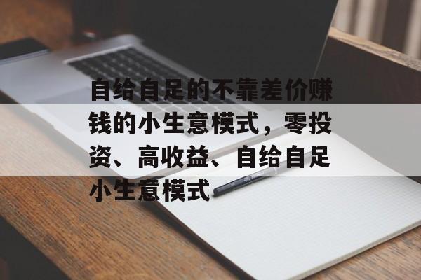 自给自足的不靠差价赚钱的小生意模式,零投资、高收益、自给自足小生意模式 自给自足的不靠差价赚钱的小生意模式,零投资、高收益、自给自足小生意模式