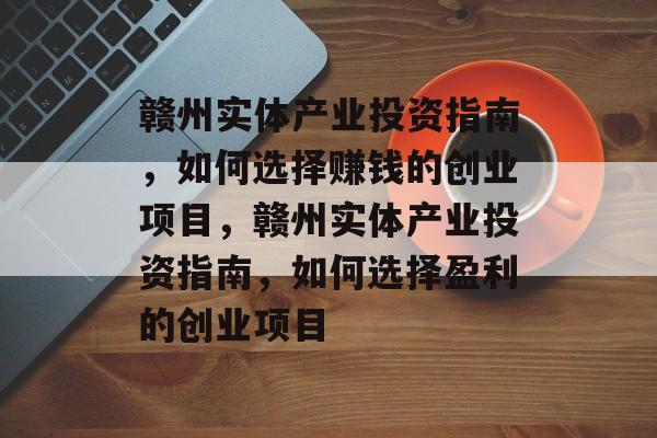 赣州实体产业投资指南,如何选择赚钱的创业项目,赣州实体产业投资指南,如何选择盈利的创业项目 赣州实体产业投资指南,如何选择赚钱的创业项目,赣州实体产业投资指南,如何选择盈利的创业项目