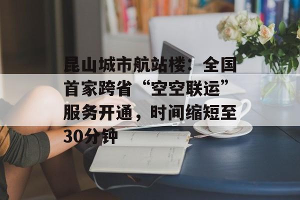 昆山城市航站楼：全国首家跨省“空空联运”服务开通，时间缩短至30分钟