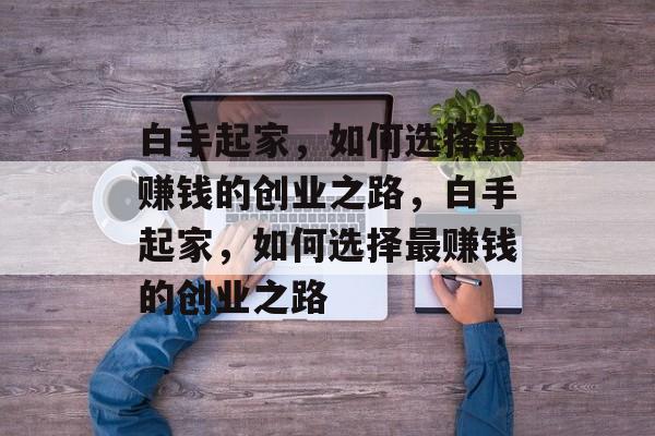 白手起家,如何选择最赚钱的创业之路,白手起家,如何选择最赚钱的创业之路 白手起家,如何选择最赚钱的创业之路,白手起家,如何选择最赚钱的创业之路