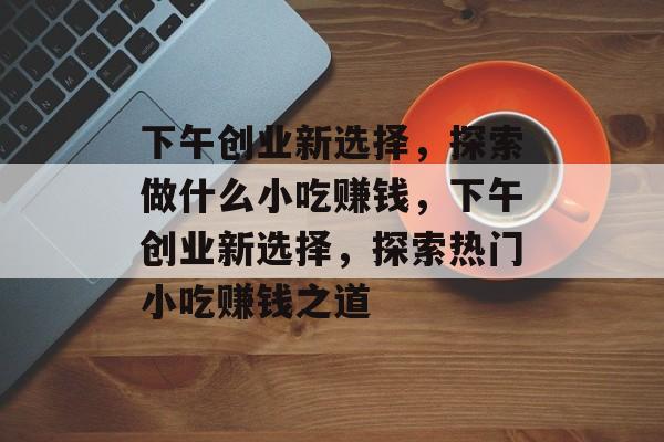下午创业新选择,探索做什么小吃赚钱,下午创业新选择,探索热门小吃赚钱之道 下午创业新选择,探索做什么小吃赚钱,下午创业新选择,探索热门小吃赚钱之道