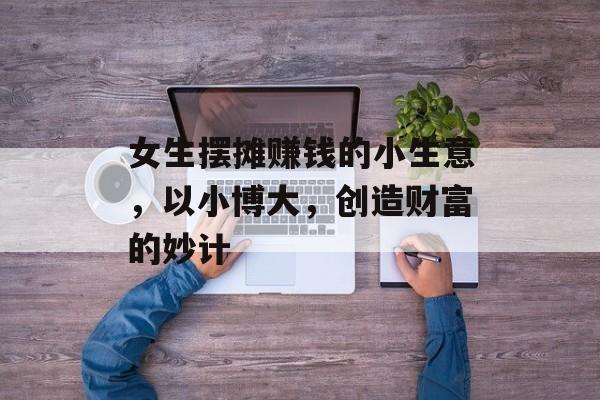 女生摆摊赚钱的小生意,以小博大,创造财富的妙计 女生摆摊赚钱的小生意,以小博大,创造财富的妙计