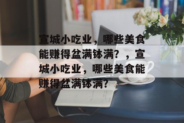 宣城小吃业,哪些美食能赚得盆满钵满?,宣城小吃业,哪些美食能赚得盆满钵满? 宣城小吃业,哪些美食能赚得盆满钵满?,宣城小吃业,哪些美食能赚得盆满钵满?