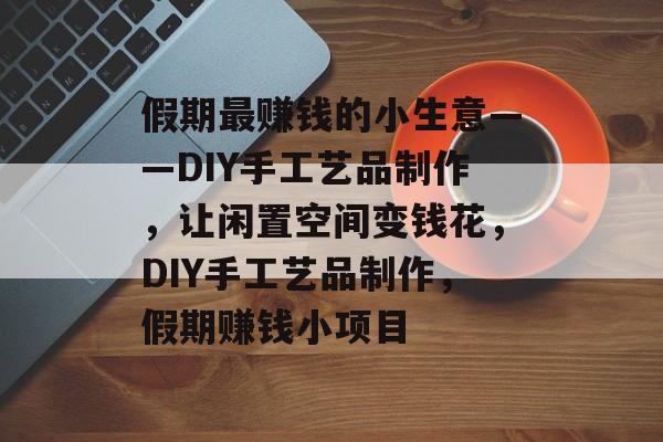 假期最赚钱的小生意——DIY手工艺品制作，让闲置空间变钱花，DIY手工艺品制作，假期赚钱小项目