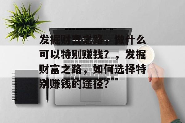 发掘财富之路,做什么可以特别赚钱?,发掘财富之路,如何选择特别赚钱的途径? 发掘财富之路,做什么可以特别赚钱?,发掘财富之路,如何选择特别赚钱的途径?