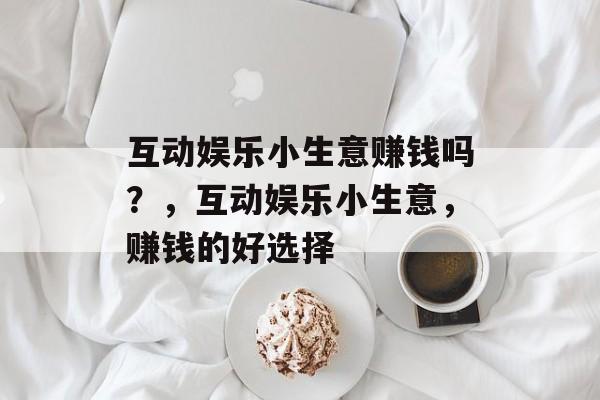 互动娱乐小生意赚钱吗?,互动娱乐小生意,赚钱的好选择 互动娱乐小生意赚钱吗?,互动娱乐小生意,赚钱的好选择