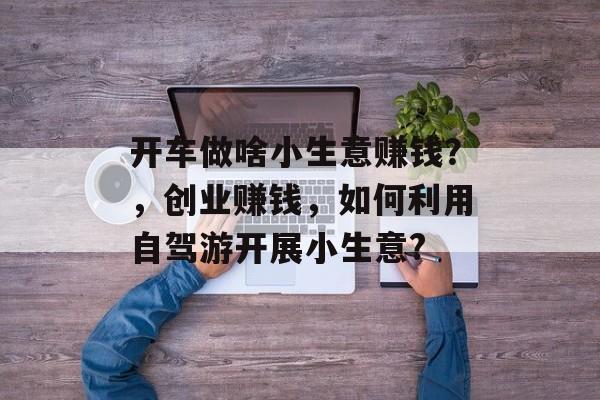 开车做啥小生意赚钱？，创业赚钱，如何利用自驾游开展小生意?