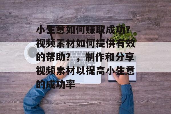 小生意如何赚取成功?视频素材如何提供有效的帮助?,制作和分享视频素材以提高小生意的成功率 小生意如何赚取成功?视频素材如何提供有效的帮助?,制作和分享视频素材以提高小生意的成功率