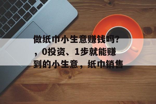 做纸巾小生意赚钱吗？，0投资、1步就能赚到的小生意，纸巾销售