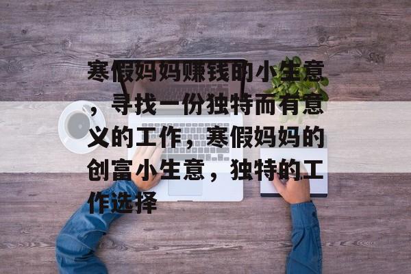 寒假妈妈赚钱的小生意,寻找一份独特而有意义的工作,寒假妈妈的创富小生意,独特的工作选择 寒假妈妈赚钱的小生意,寻找一份独特而有意义的工作,寒假妈妈的创富小生意,独特的工作选择