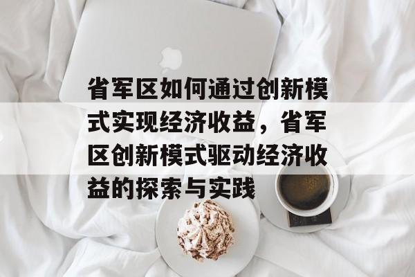 省军区如何通过创新模式实现经济收益,省军区创新模式驱动经济收益的探索与实践 省军区如何通过创新模式实现经济收益,省军区创新模式驱动经济收益的探索与实践